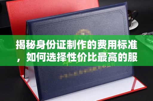 陵川揭秘身份证制作的费用标准，如何选择性价比最高的服务？
