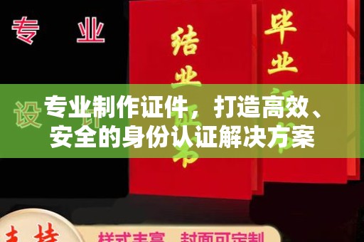 陵川专业制作证件，打造高效、安全的身份认证解决方案
